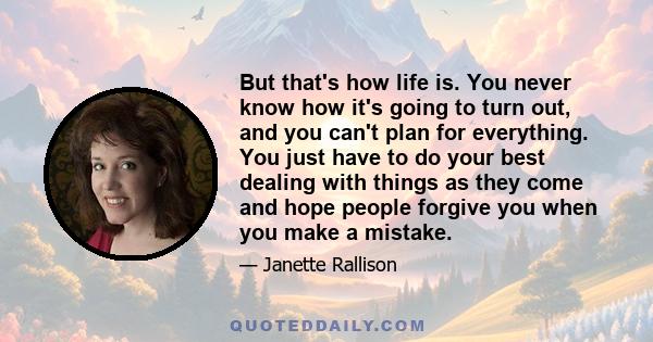 But that's how life is. You never know how it's going to turn out, and you can't plan for everything. You just have to do your best dealing with things as they come and hope people forgive you when you make a mistake.