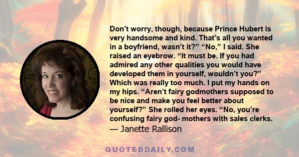 Don’t worry, though, because Prince Hubert is very handsome and kind. That’s all you wanted in a boyfriend, wasn’t it?” “No,” I said. She raised an eyebrow. “It must be. If you had admired any other qualities you would