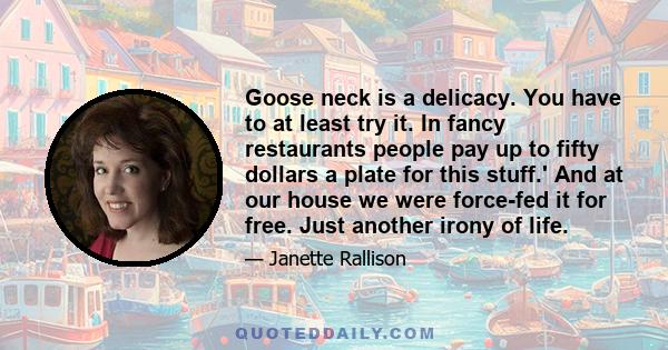 Goose neck is a delicacy. You have to at least try it. In fancy restaurants people pay up to fifty dollars a plate for this stuff.' And at our house we were force-fed it for free. Just another irony of life.