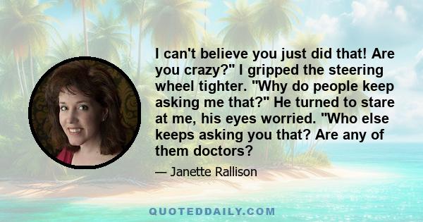 I can't believe you just did that! Are you crazy? I gripped the steering wheel tighter. Why do people keep asking me that? He turned to stare at me, his eyes worried. Who else keeps asking you that? Are any of them