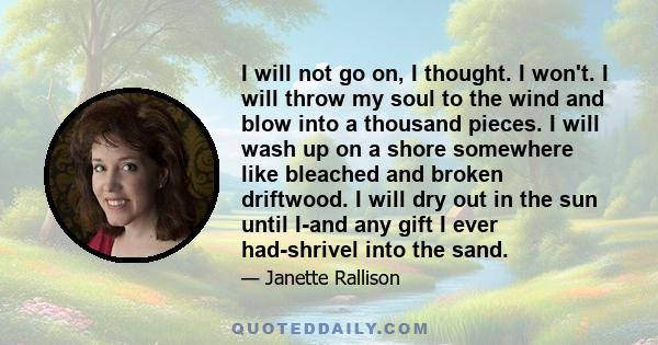 I will not go on, I thought. I won't. I will throw my soul to the wind and blow into a thousand pieces. I will wash up on a shore somewhere like bleached and broken driftwood. I will dry out in the sun until I-and any