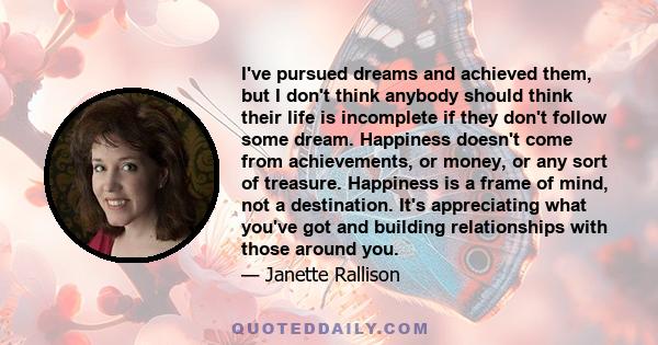 I've pursued dreams and achieved them, but I don't think anybody should think their life is incomplete if they don't follow some dream. Happiness doesn't come from achievements, or money, or any sort of treasure.