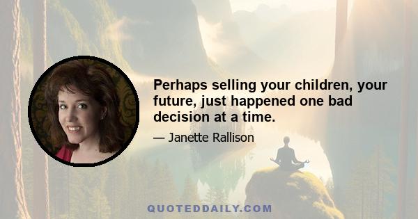 Perhaps selling your children, your future, just happened one bad decision at a time.