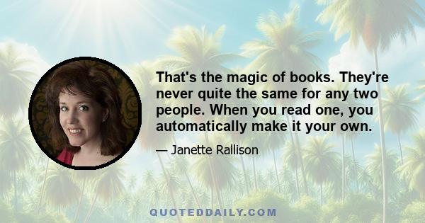 That's the magic of books. They're never quite the same for any two people. When you read one, you automatically make it your own.