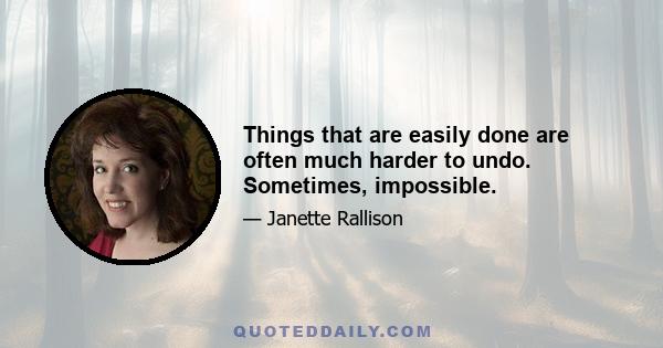 Things that are easily done are often much harder to undo. Sometimes, impossible.