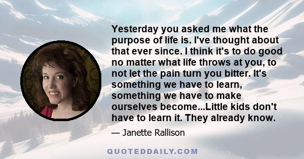 Yesterday you asked me what the purpose of life is. I've thought about that ever since. I think it's to do good no matter what life throws at you, to not let the pain turn you bitter. It's something we have to learn,