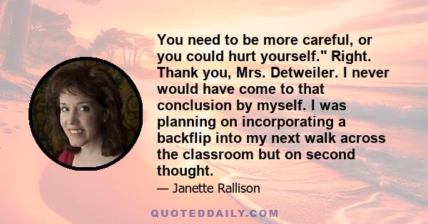 You need to be more careful, or you could hurt yourself. Right. Thank you, Mrs. Detweiler. I never would have come to that conclusion by myself. I was planning on incorporating a backflip into my next walk across the