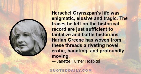 Herschel Grynszpan's life was enigmatic, elusive and tragic. The traces he left on the historical record are just sufficient to tantalize and baffle historians. Harlan Greene has woven from these threads a riveting