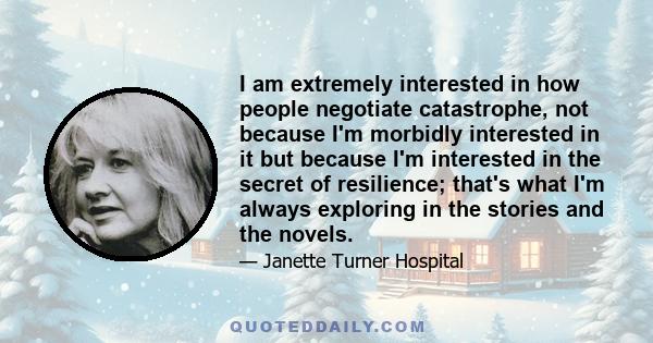 I am extremely interested in how people negotiate catastrophe, not because I'm morbidly interested in it but because I'm interested in the secret of resilience; that's what I'm always exploring in the stories and the