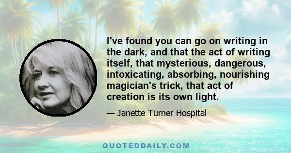 I've found you can go on writing in the dark, and that the act of writing itself, that mysterious, dangerous, intoxicating, absorbing, nourishing magician's trick, that act of creation is its own light.