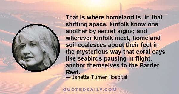 That is where homeland is. In that shifting space, kinfolk know one another by secret signs; and wherever kinfolk meet, homeland soil coalesces about their feet in the mysterious way that coral cays, like seabirds