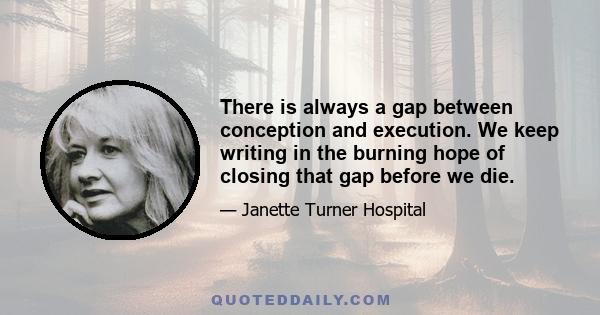 There is always a gap between conception and execution. We keep writing in the burning hope of closing that gap before we die.