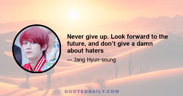 Never give up. Look forward to the future, and don’t give a damn about haters