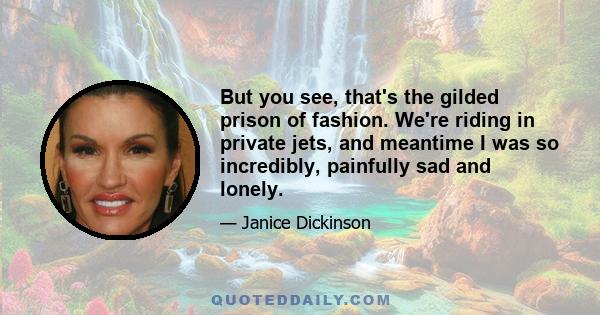 But you see, that's the gilded prison of fashion. We're riding in private jets, and meantime I was so incredibly, painfully sad and lonely.