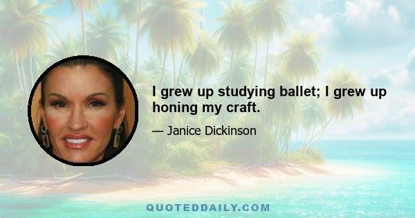 I grew up studying ballet; I grew up honing my craft.