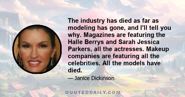 The industry has died as far as modeling has gone, and I'll tell you why. Magazines are featuring the Halle Berrys and Sarah Jessica Parkers, all the actresses. Makeup companies are featuring all the celebrities. All