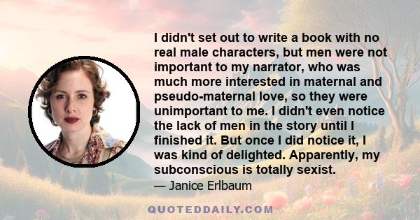 I didn't set out to write a book with no real male characters, but men were not important to my narrator, who was much more interested in maternal and pseudo-maternal love, so they were unimportant to me. I didn't even