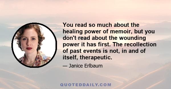 You read so much about the healing power of memoir, but you don't read about the wounding power it has first. The recollection of past events is not, in and of itself, therapeutic.