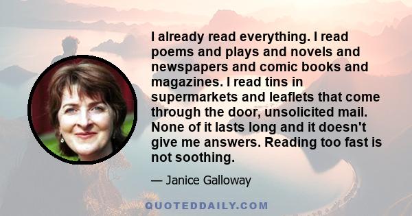 I already read everything. I read poems and plays and novels and newspapers and comic books and magazines. I read tins in supermarkets and leaflets that come through the door, unsolicited mail. None of it lasts long and 