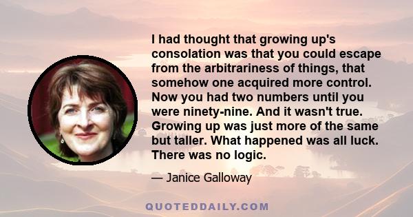 I had thought that growing up's consolation was that you could escape from the arbitrariness of things, that somehow one acquired more control. Now you had two numbers until you were ninety-nine. And it wasn't true.