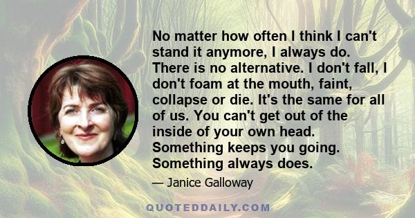 No matter how often I think I can't stand it anymore, I always do. There is no alternative. I don't fall, I don't foam at the mouth, faint, collapse or die. It's the same for all of us. You can't get out of the inside