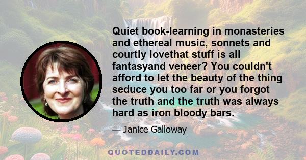 Quiet book-learning in monasteries and ethereal music, sonnets and courtly lovethat stuff is all fantasyand veneer? You couldn't afford to let the beauty of the thing seduce you too far or you forgot the truth and the