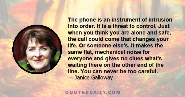 The phone is an instrument of intrusion into order. It is a threat to control. Just when you think you are alone and safe, the call could come that changes your life. Or someone else's. It makes the same flat,