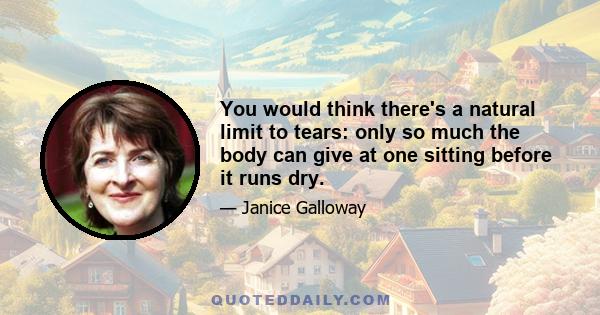 You would think there's a natural limit to tears: only so much the body can give at one sitting before it runs dry.