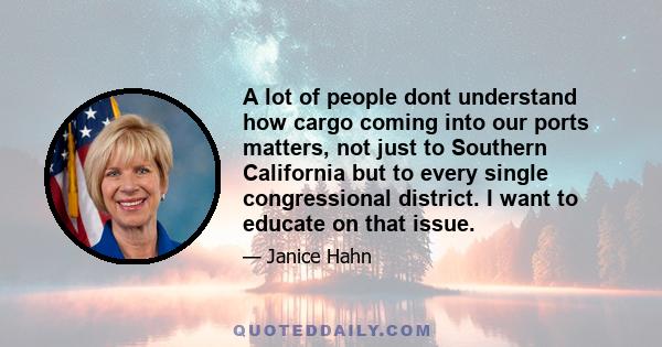 A lot of people dont understand how cargo coming into our ports matters, not just to Southern California but to every single congressional district. I want to educate on that issue.