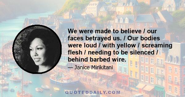 We were made to believe / our faces betrayed us. / Our bodies were loud / with yellow / screaming flesh / needing to be silenced / behind barbed wire.