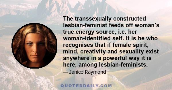 The transsexually constructed lesbian-feminist feeds off woman’s true energy source, i.e. her woman-identified self. It is he who recognises that if female spirit, mind, creativity and sexuality exist anywhere in a