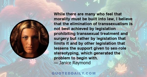 While there are many who feel that morality must be built into law, I believe that the elimination of transsexualism is not best achieved by legislation prohibiting transsexual treatment and surgery but rather by