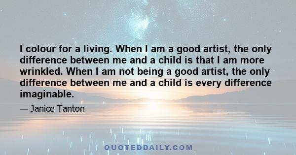 I colour for a living. When I am a good artist, the only difference between me and a child is that I am more wrinkled. When I am not being a good artist, the only difference between me and a child is every difference