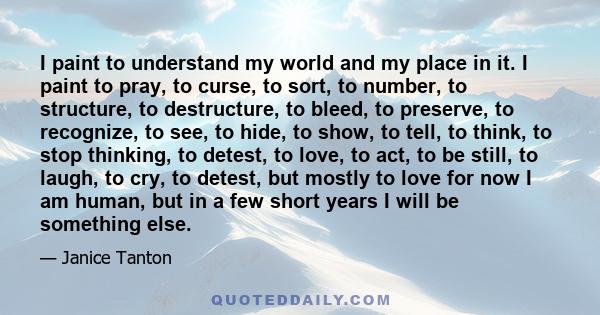 I paint to understand my world and my place in it. I paint to pray, to curse, to sort, to number, to structure, to destructure, to bleed, to preserve, to recognize, to see, to hide, to show, to tell, to think, to stop