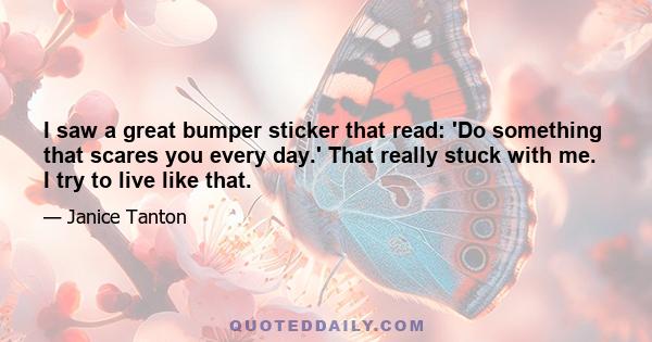 I saw a great bumper sticker that read: 'Do something that scares you every day.' That really stuck with me. I try to live like that.