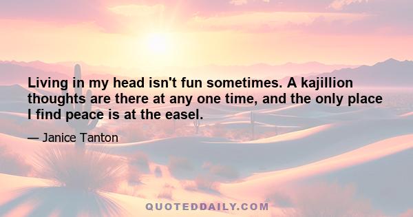 Living in my head isn't fun sometimes. A kajillion thoughts are there at any one time, and the only place I find peace is at the easel.