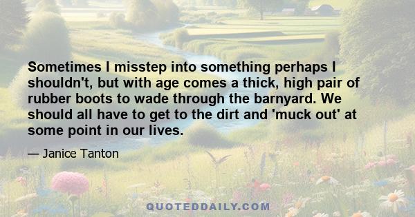 Sometimes I misstep into something perhaps I shouldn't, but with age comes a thick, high pair of rubber boots to wade through the barnyard. We should all have to get to the dirt and 'muck out' at some point in our lives.