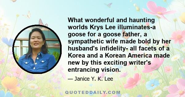 What wonderful and haunting worlds Krys Lee illuminates-a goose for a goose father, a sympathetic wife made bold by her husband's infidelity- all facets of a Korea and a Korean America made new by this exciting writer's 