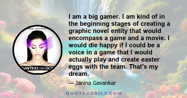 I am a big gamer. I am kind of in the beginning stages of creating a graphic novel entity that would encompass a game and a movie. I would die happy if I could be a voice in a game that I would actually play and create