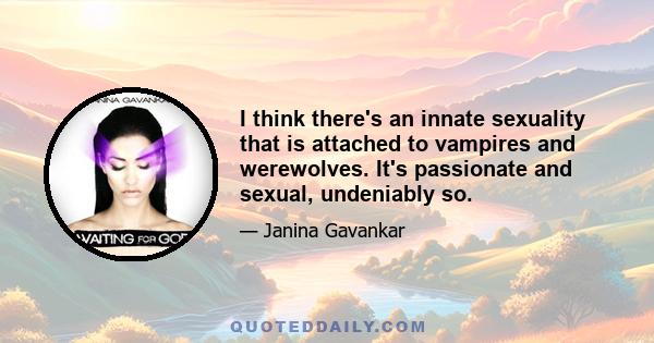 I think there's an innate sexuality that is attached to vampires and werewolves. It's passionate and sexual, undeniably so.