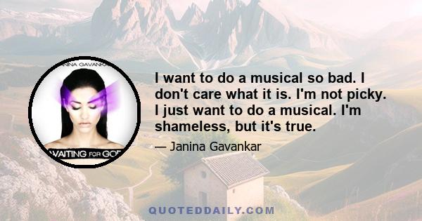 I want to do a musical so bad. I don't care what it is. I'm not picky. I just want to do a musical. I'm shameless, but it's true.