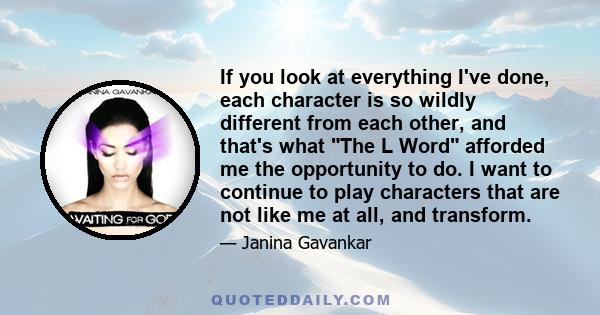 If you look at everything I've done, each character is so wildly different from each other, and that's what The L Word afforded me the opportunity to do. I want to continue to play characters that are not like me at