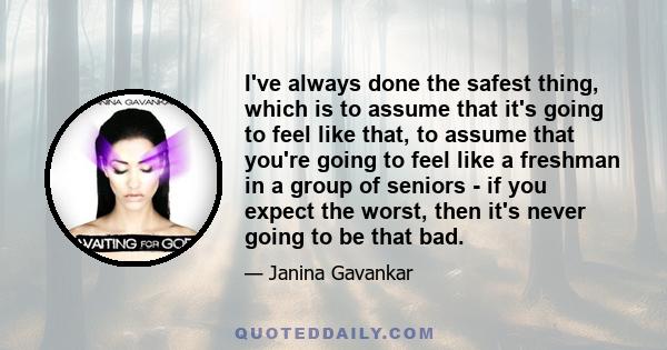 I've always done the safest thing, which is to assume that it's going to feel like that, to assume that you're going to feel like a freshman in a group of seniors - if you expect the worst, then it's never going to be