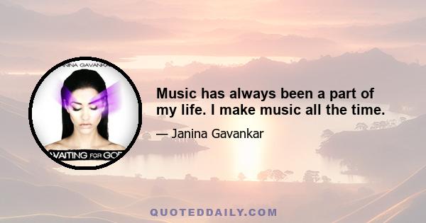 Music has always been a part of my life. I make music all the time.