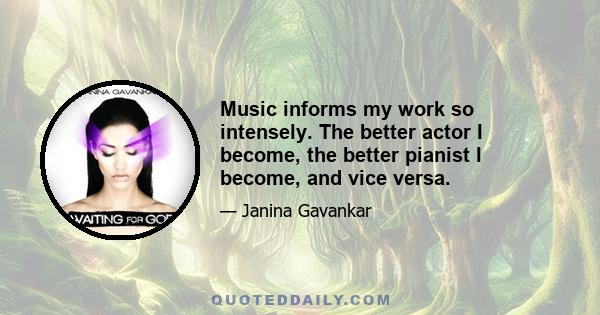 Music informs my work so intensely. The better actor I become, the better pianist I become, and vice versa.