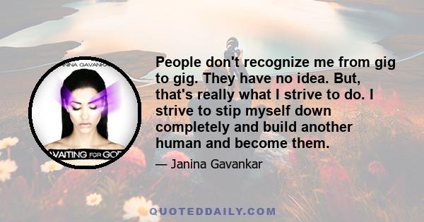 People don't recognize me from gig to gig. They have no idea. But, that's really what I strive to do. I strive to stip myself down completely and build another human and become them.