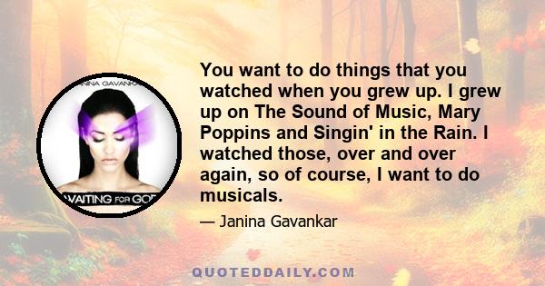 You want to do things that you watched when you grew up. I grew up on The Sound of Music, Mary Poppins and Singin' in the Rain. I watched those, over and over again, so of course, I want to do musicals.