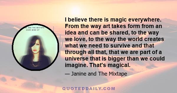 I believe there is magic everywhere. From the way art takes form from an idea and can be shared, to the way we love, to the way the world creates what we need to survive and that through all that, that we are part of a