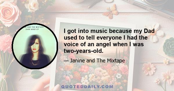 I got into music because my Dad used to tell everyone I had the voice of an angel when I was two-years-old.