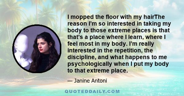 I mopped the floor with my hairThe reason I’m so interested in taking my body to those extreme places is that that’s a place where I learn, where I feel most in my body. I’m really interested in the repetition, the